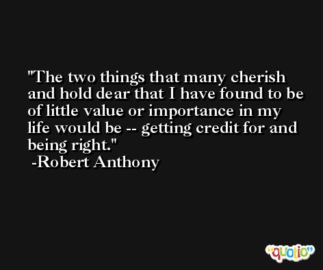 The two things that many cherish and hold dear that I have found to be of little value or importance in my life would be -- getting credit for and being right. -Robert Anthony