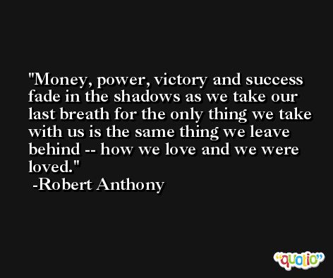 Money, power, victory and success fade in the shadows as we take our last breath for the only thing we take with us is the same thing we leave behind -- how we love and we were loved. -Robert Anthony