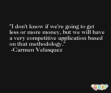 I don't know if we're going to get less or more money, but we will have a very competitive application based on that methodology. -Carmen Velasquez