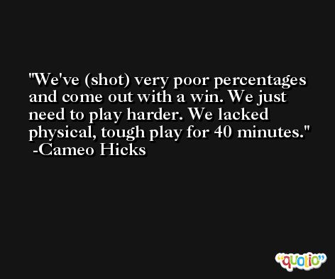 We've (shot) very poor percentages and come out with a win. We just need to play harder. We lacked physical, tough play for 40 minutes. -Cameo Hicks