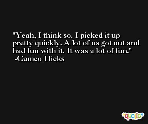Yeah, I think so. I picked it up pretty quickly. A lot of us got out and had fun with it. It was a lot of fun. -Cameo Hicks