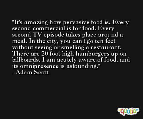 It's amazing how pervasive food is. Every second commercial is for food. Every second TV episode takes place around a meal. In the city, you can't go ten feet without seeing or smelling a restaurant. There are 20 foot high hamburgers up on billboards. I am acutely aware of food, and its omnipresence is astounding. -Adam Scott