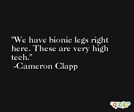 We have bionic legs right here. These are very high tech. -Cameron Clapp