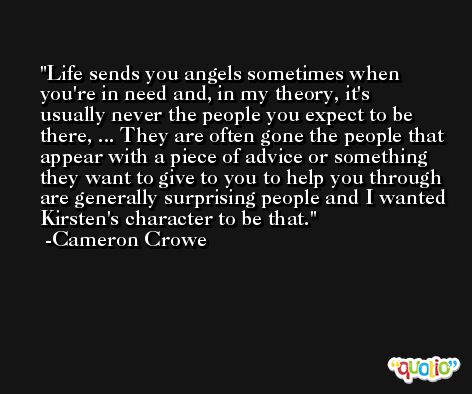 Life sends you angels sometimes when you're in need and, in my theory, it's usually never the people you expect to be there, ... They are often gone the people that appear with a piece of advice or something they want to give to you to help you through are generally surprising people and I wanted Kirsten's character to be that. -Cameron Crowe