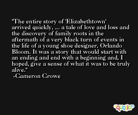 The entire story of 'Elizabethtown' arrived quickly, ... a tale of love and loss and the discovery of family roots in the aftermath of a very black turn of events in the life of a young shoe designer, Orlando Bloom. It was a story that would start with an ending and end with a beginning and, I hoped, give a sense of what it was to be truly alive. -Cameron Crowe