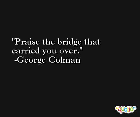 Praise the bridge that carried you over. -George Colman