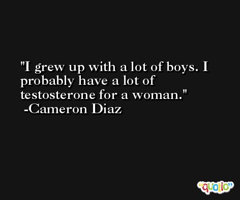I grew up with a lot of boys. I probably have a lot of testosterone for a woman. -Cameron Diaz