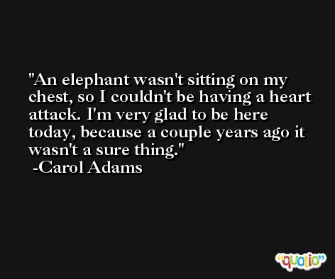 An elephant wasn't sitting on my chest, so I couldn't be having a heart attack. I'm very glad to be here today, because a couple years ago it wasn't a sure thing. -Carol Adams