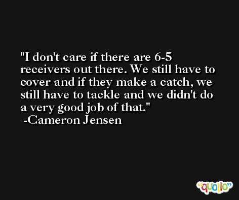 I don't care if there are 6-5 receivers out there. We still have to cover and if they make a catch, we still have to tackle and we didn't do a very good job of that. -Cameron Jensen