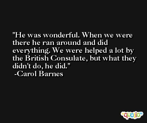 He was wonderful. When we were there he ran around and did everything. We were helped a lot by the British Consulate, but what they didn't do, he did. -Carol Barnes