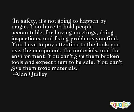 In safety, it's not going to happen by magic. You have to hold people accountable, for having meetings, doing inspections, and fixing problems you find. You have to pay attention to the tools you use, the equipment, the materials, and the environment. You can't give them broken tools and expect them to be safe. You can't give them toxic materials. -Alan Quilley