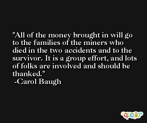 All of the money brought in will go to the families of the miners who died in the two accidents and to the survivor. It is a group effort, and lots of folks are involved and should be thanked. -Carol Baugh