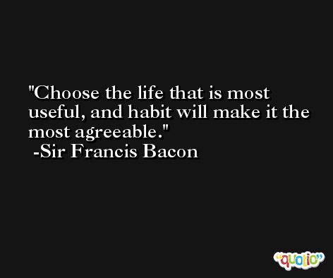 Choose the life that is most useful, and habit will make it the most agreeable. -Sir Francis Bacon