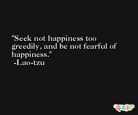 Seek not happiness too greedily, and be not fearful of happiness. -Lao-tzu