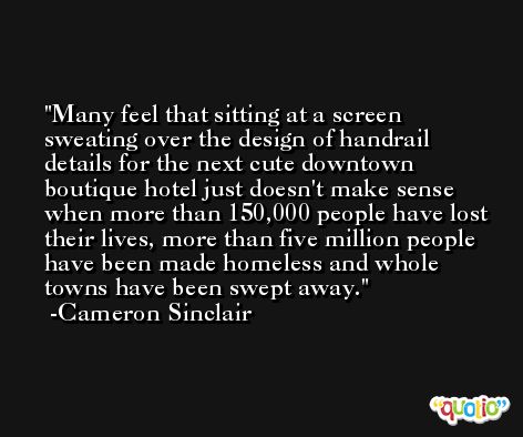 Many feel that sitting at a screen sweating over the design of handrail details for the next cute downtown boutique hotel just doesn't make sense when more than 150,000 people have lost their lives, more than five million people have been made homeless and whole towns have been swept away. -Cameron Sinclair