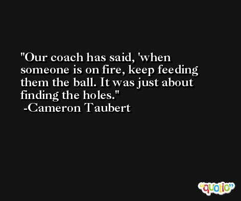 Our coach has said, 'when someone is on fire, keep feeding them the ball. It was just about finding the holes. -Cameron Taubert