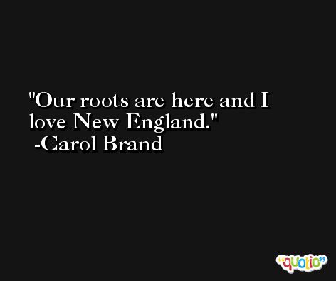 Our roots are here and I love New England. -Carol Brand