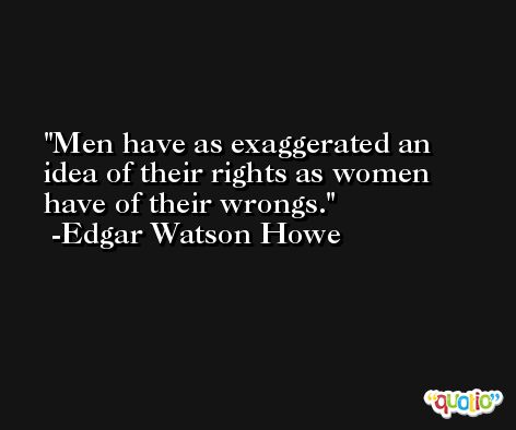 Men have as exaggerated an idea of their rights as women have of their wrongs. -Edgar Watson Howe