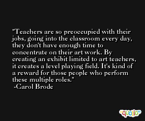 Teachers are so preoccupied with their jobs, going into the classroom every day, they don't have enough time to concentrate on their art work. By creating an exhibit limited to art teachers, it creates a level playing field. It's kind of a reward for those people who perform these multiple roles. -Carol Brode