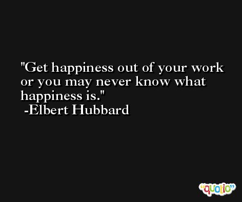 Get happiness out of your work or you may never know what happiness is. -Elbert Hubbard