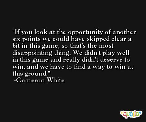 If you look at the opportunity of another six points we could have skipped clear a bit in this game, so that's the most disappointing thing. We didn't play well in this game and really didn't deserve to win, and we have to find a way to win at this ground. -Cameron White