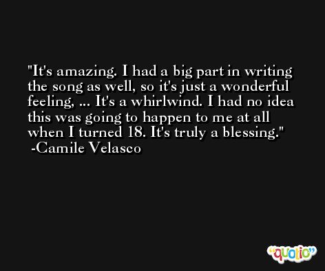 It's amazing. I had a big part in writing the song as well, so it's just a wonderful feeling, ... It's a whirlwind. I had no idea this was going to happen to me at all when I turned 18. It's truly a blessing. -Camile Velasco