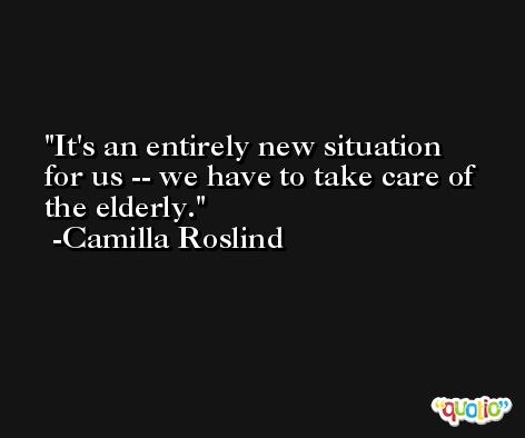 It's an entirely new situation for us -- we have to take care of the elderly. -Camilla Roslind