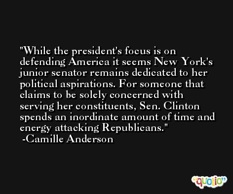 While the president's focus is on defending America it seems New York's junior senator remains dedicated to her political aspirations. For someone that claims to be solely concerned with serving her constituents, Sen. Clinton spends an inordinate amount of time and energy attacking Republicans. -Camille Anderson