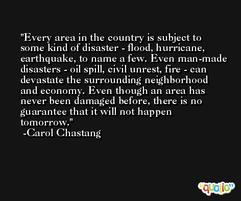 Every area in the country is subject to some kind of disaster - flood, hurricane, earthquake, to name a few. Even man-made disasters - oil spill, civil unrest, fire - can devastate the surrounding neighborhood and economy. Even though an area has never been damaged before, there is no guarantee that it will not happen tomorrow. -Carol Chastang