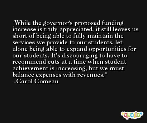 While the governor's proposed funding increase is truly appreciated, it still leaves us short of being able to fully maintain the services we provide to our students, let alone being able to expand opportunities for our students. It's discouraging to have to recommend cuts at a time when student achievement is increasing, but we must balance expenses with revenues. -Carol Comeau