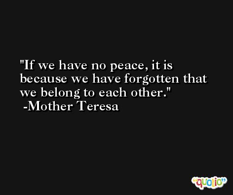 If we have no peace, it is because we have forgotten that we belong to each other. -Mother Teresa