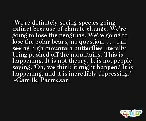 We're definitely seeing species going extinct because of climate change. We're going to lose the penguins. We're going to lose the polar bears, no question. . . . I'm seeing high mountain butterflies literally being pushed off the mountains. This is happening. It is not theory. It is not people saying, 'Oh, we think it might happen.' It is happening, and it is incredibly depressing. -Camille Parmesan