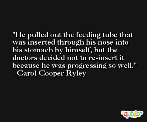 He pulled out the feeding tube that was inserted through his nose into his stomach by himself, but the doctors decided not to re-insert it because he was progressing so well. -Carol Cooper Ryley