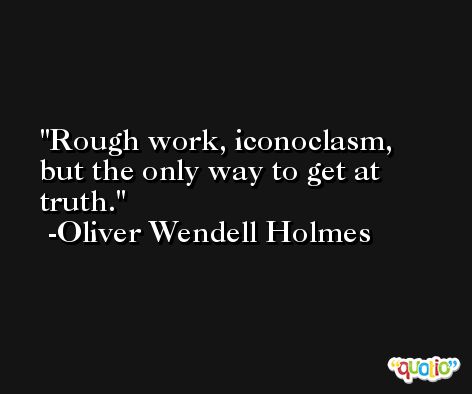Rough work, iconoclasm, but the only way to get at truth. -Oliver Wendell Holmes