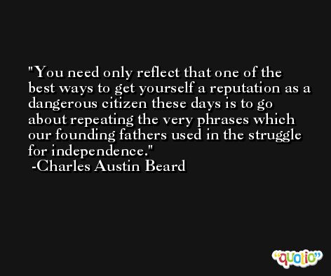 You need only reflect that one of the best ways to get yourself a reputation as a dangerous citizen these days is to go about repeating the very phrases which our founding fathers used in the struggle for independence. -Charles Austin Beard