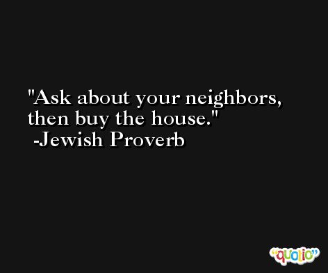 Ask about your neighbors, then buy the house. -Jewish Proverb