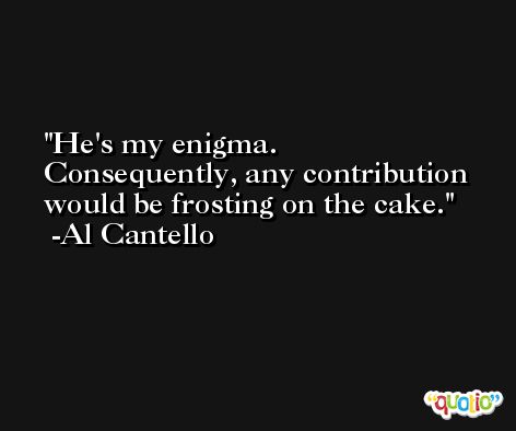 He's my enigma. Consequently, any contribution would be frosting on the cake. -Al Cantello