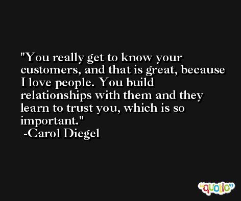 You really get to know your customers, and that is great, because I love people. You build relationships with them and they learn to trust you, which is so important. -Carol Diegel