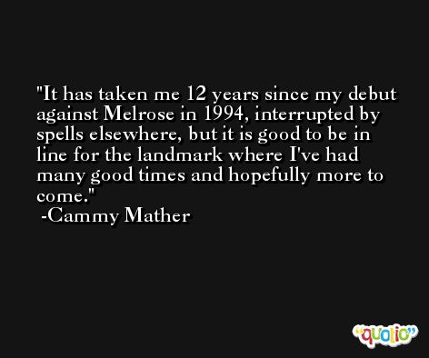 It has taken me 12 years since my debut against Melrose in 1994, interrupted by spells elsewhere, but it is good to be in line for the landmark where I've had many good times and hopefully more to come. -Cammy Mather