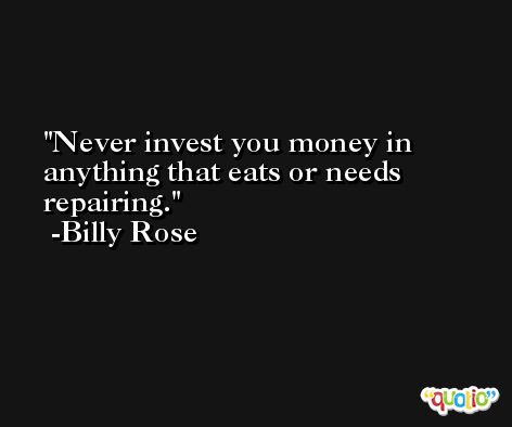 Never invest you money in anything that eats or needs repairing. -Billy Rose