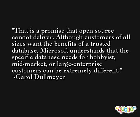 That is a promise that open source cannot deliver. Although customers of all sizes want the benefits of a trusted database, Microsoft understands that the specific database needs for hobbyist, mid-market, or large-enterprise customers can be extremely different. -Carol Dullmeyer
