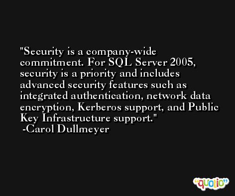 Security is a company-wide commitment. For SQL Server 2005, security is a priority and includes advanced security features such as integrated authentication, network data encryption, Kerberos support, and Public Key Infrastructure support. -Carol Dullmeyer