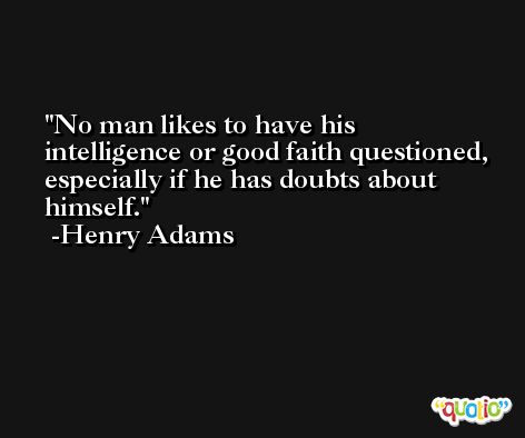 No man likes to have his intelligence or good faith questioned, especially if he has doubts about himself. -Henry Adams