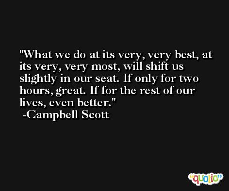 What we do at its very, very best, at its very, very most, will shift us slightly in our seat. If only for two hours, great. If for the rest of our lives, even better. -Campbell Scott