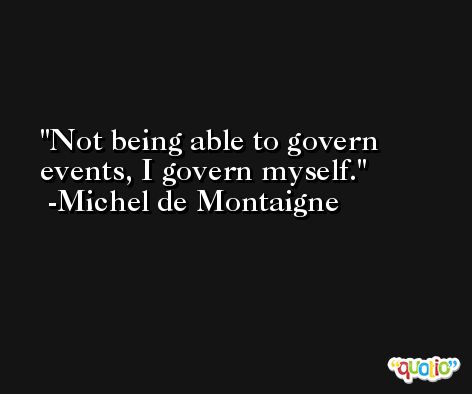 Not being able to govern events, I govern myself. -Michel de Montaigne