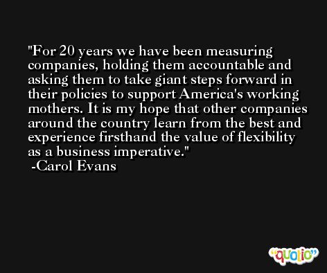 For 20 years we have been measuring companies, holding them accountable and asking them to take giant steps forward in their policies to support America's working mothers. It is my hope that other companies around the country learn from the best and experience firsthand the value of flexibility as a business imperative. -Carol Evans