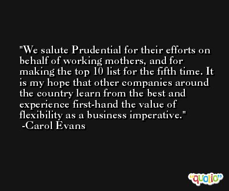We salute Prudential for their efforts on behalf of working mothers, and for making the top 10 list for the fifth time. It is my hope that other companies around the country learn from the best and experience first-hand the value of flexibility as a business imperative. -Carol Evans