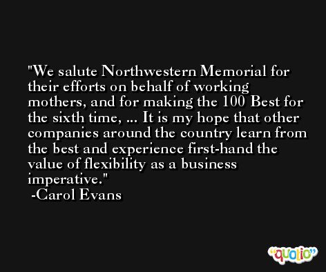 We salute Northwestern Memorial for their efforts on behalf of working mothers, and for making the 100 Best for the sixth time, ... It is my hope that other companies around the country learn from the best and experience first-hand the value of flexibility as a business imperative. -Carol Evans