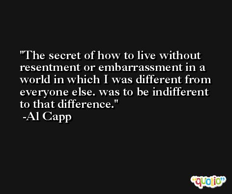 The secret of how to live without resentment or embarrassment in a world in which I was different from everyone else. was to be indifferent to that difference. -Al Capp