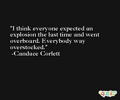 I think everyone expected an explosion the last time and went overboard. Everybody way overstocked. -Candace Corlett